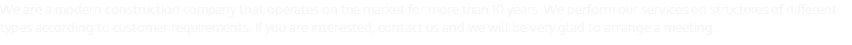 We are a modern construction company that operates on the market for more than 10 years. We perform our services on structures of different types according to customer requirements. If you are interested, contact us and we will be very glad to arrange a meeting.