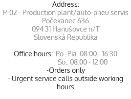 Address:
P-02 - Production plant/auto-pneu servis
Počekanec 636
094 31 Hanušovce n/T
Slovenská Republika Office hours: Po.-Pia. 08:00 - 16:30  So.: 08:00 - 12:00
-Orders only
- Urgent service calls outside working hours
