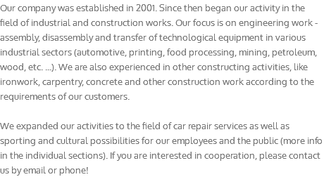 Our company was established in 2001. Since then began our activity in the field of industrial and construction works. Our focus is on engineering work - assembly, disassembly and transfer of technological equipment in various industrial sectors (automotive, printing, food processing, mining, petroleum, wood, etc. ...). We are also experienced in other constructing activities, like ironwork, carpentry, concrete and other construction work according to the requirements of our customers. We expanded our activities to the field of car repair services as well as sporting and cultural possibilities for our employees and the public (more info in the individual sections). If you are interested in cooperation, please contact us by email or phone!