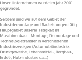 Unser Unternehmen wurde im Jahr 2001 gegründet. Seitdem sind wir auf dem Gebiet der Industriemontage und Bauleistungen tätig. Hauptgebiet unserer Tätigkeit ist Maschinenbau – Montage, Demontage und Technologietransfer in verschiedenen Industriezweigen (Automobilindustrie, Druckgewerbe, Lebensmittel-, Bergbau-, Erdöl-, Holz-industrie u.a...)