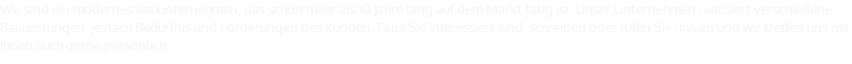 Wir sind ein modernes Bauunternehmen, das schon mehr als 10 Jahre lang auf dem Markt tätig ist. Unser Unternehmen realisiert verschiedene Bauleistungen, je nach Bedürfnis und Forderungen des Kunden. Falls Sie interessiert sind, schreiben oder rufen Sie uns an und wir treffen uns mit Ihnen auch gerne persönlich.