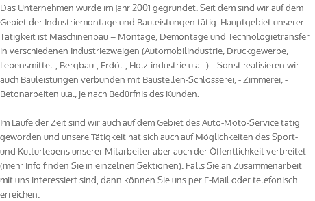 Das Unternehmen wurde im Jahr 2001 gegründet. Seit dem sind wir auf dem Gebiet der Industriemontage und Bauleistungen tätig. Hauptgebiet unserer Tätigkeit ist Maschinenbau – Montage, Demontage und Technologietransfer in verschiedenen Industriezweigen (Automobilindustrie, Druckgewerbe, Lebensmittel-, Bergbau-, Erdöl-, Holz-industrie u.a...)... Sonst realisieren wir auch Bauleistungen verbunden mit Baustellen-Schlosserei, - Zimmerei, - Betonarbeiten u.a., je nach Bedürfnis des Kunden. Im Laufe der Zeit sind wir auch auf dem Gebiet des Auto-Moto-Service tätig geworden und unsere Tätigkeit hat sich auch auf Möglichkeiten des Sport- und Kulturlebens unserer Mitarbeiter aber auch der Öffentlichkeit verbreitet (mehr Info finden Sie in einzelnen Sektionen). Falls Sie an Zusammenarbeit mit uns interessiert sind, dann können Sie uns per E-Mail oder telefonisch erreichen.