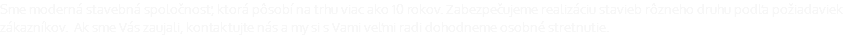 Sme moderná stavebná spoločnosť, ktorá pôsobí na trhu viac ako 10 rokov. Zabezpečujeme realizáciu stavieb rôzneho druhu podľa požiadaviek zákazníkov. Ak sme Vás zaujali, kontaktujte nás a my si s Vami veľmi radi dohodneme osobné stretnutie.