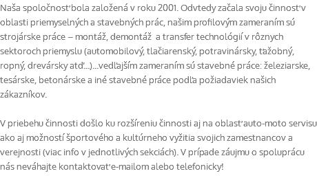 Naša spoločnosť bola založená v roku 2001. Odvtedy začala svoju činnosť v oblasti priemyselných a stavebných prác, našim profilovým zameraním sú strojárske práce – montáž, demontáž a transfer technológií v rôznych sektoroch priemyslu (automobilový, tlačiarenský, potravinársky, ťažobný, ropný, drevársky atď...)...vedľajším zameraním sú stavebné práce: železiarske, tesárske, betonárske a iné stavebné práce podľa požiadaviek našich zákazníkov. V priebehu činnosti došlo ku rozšíreniu činnosti aj na oblasť auto-moto servisu ako aj možností športového a kultúrneho vyžitia svojich zamestnancov a verejnosti (viac info v jednotlivých sekciách). V prípade záujmu o spoluprácu nás neváhajte kontaktovať e-mailom alebo telefonicky!