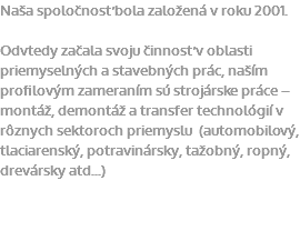 Naša spoločnosť bola založená v roku 2001. Odvtedy začala svoju činnosť v oblasti priemyselných a stavebných prác, naším profilovým zameraním sú strojárske práce – montáž, demontáž a transfer technológií v rôznych sektoroch priemyslu (automobilový, tlaciarenský, potravinársky, tažobný, ropný, drevársky atd...)