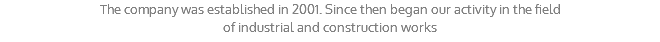 The company was established in 2001. Since then began our activity in the field of industrial and construction works